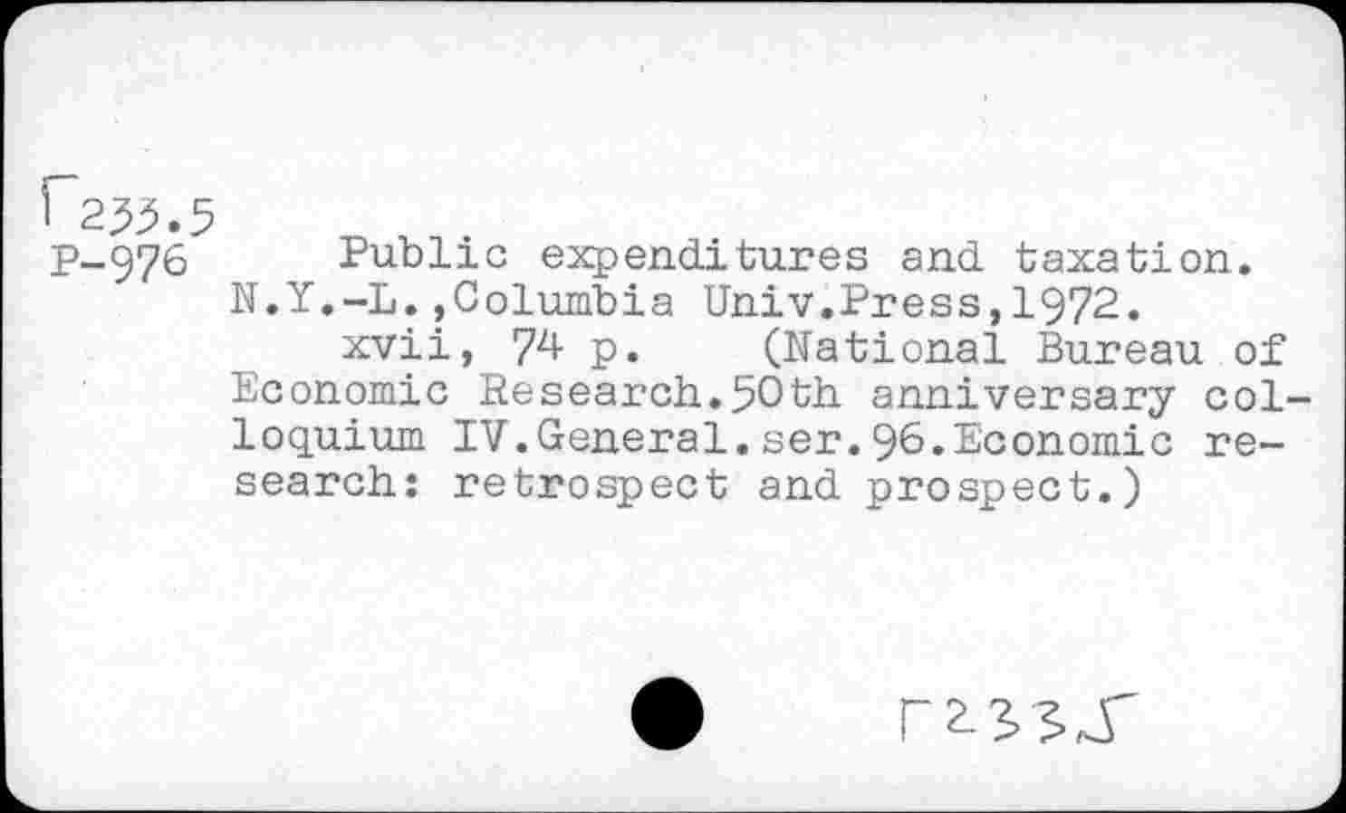 ﻿1 2^-5
P-976 Public expenditures and taxation. N.Y.-L.,Columbia Univ.Press,1972.
xvii, 74 p. (National Bureau of Economic Research.50th anniversary colloquium IV.General.ser.96.Economic research: retrospect and prospect.)
